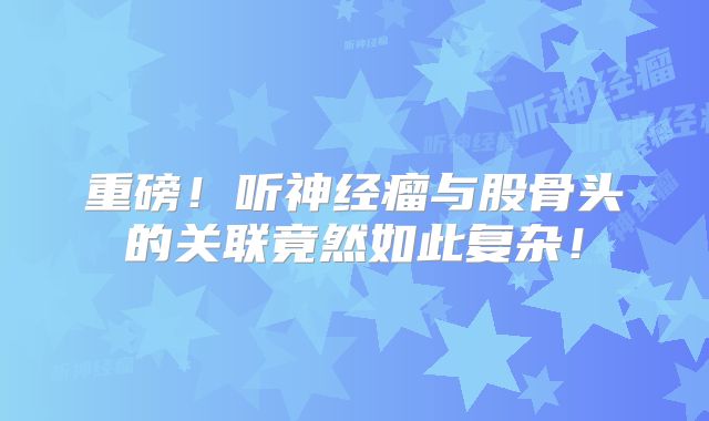 重磅！听神经瘤与股骨头的关联竟然如此复杂！