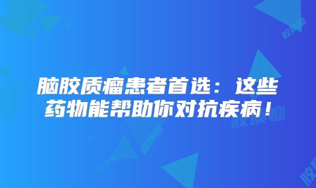 脑胶质瘤患者首选：这些药物能帮助你对抗疾病！