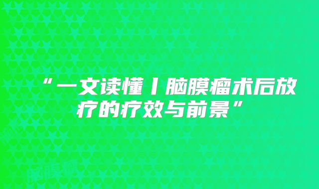 “一文读懂丨脑膜瘤术后放疗的疗效与前景”