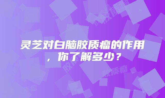 灵芝对白脑胶质瘤的作用，你了解多少？