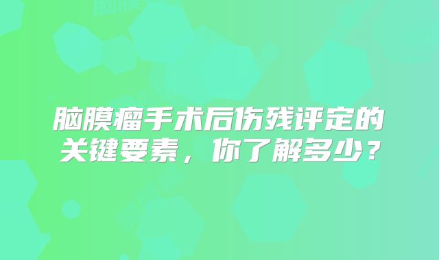 脑膜瘤手术后伤残评定的关键要素，你了解多少？