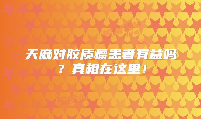 天麻对胶质瘤患者有益吗？真相在这里！