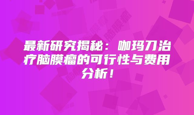 最新研究揭秘：咖玛刀治疗脑膜瘤的可行性与费用分析！