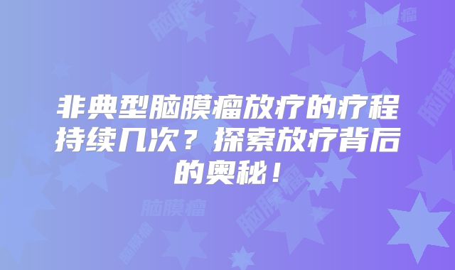 非典型脑膜瘤放疗的疗程持续几次？探索放疗背后的奥秘！