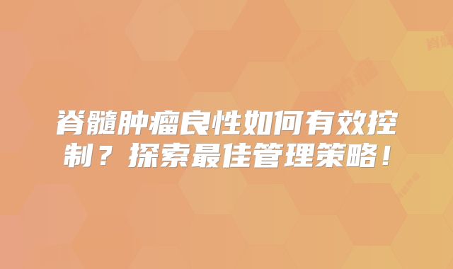 脊髓肿瘤良性如何有效控制？探索最佳管理策略！