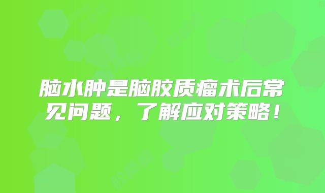 脑水肿是脑胶质瘤术后常见问题，了解应对策略！