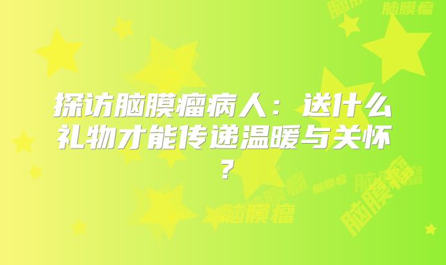 探访脑膜瘤病人：送什么礼物才能传递温暖与关怀？
