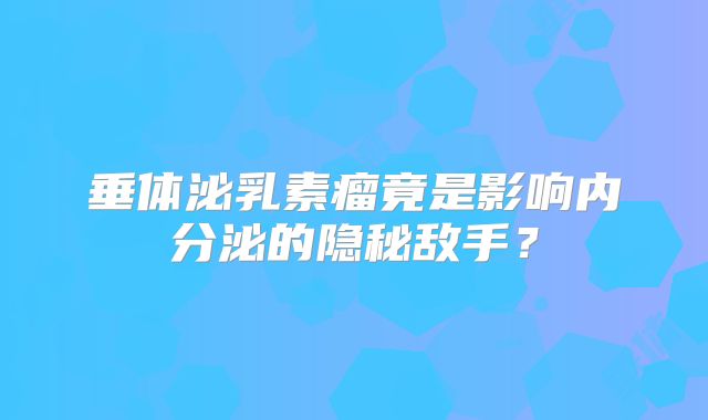 垂体泌乳素瘤竟是影响内分泌的隐秘敌手？