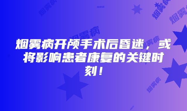 烟雾病开颅手术后昏迷，或将影响患者康复的关键时刻！