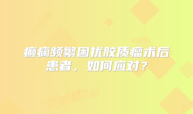 癫痫频繁困扰胶质瘤术后患者，如何应对？