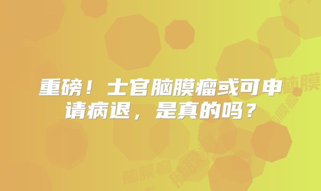 重磅！士官脑膜瘤或可申请病退，是真的吗？