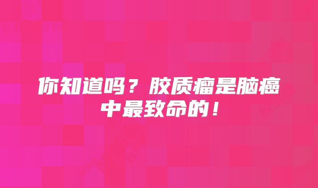 你知道吗？胶质瘤是脑癌中最致命的！