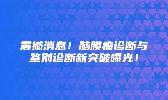 震撼消息！脑膜瘤诊断与鉴别诊断新突破曝光！