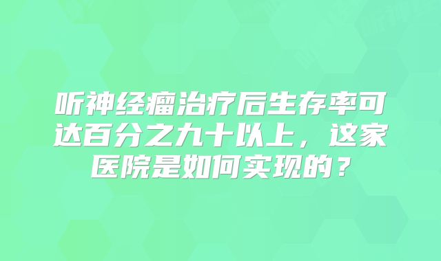 听神经瘤治疗后生存率可达百分之九十以上，这家医院是如何实现的？