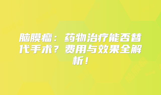 脑膜瘤：药物治疗能否替代手术？费用与效果全解析！