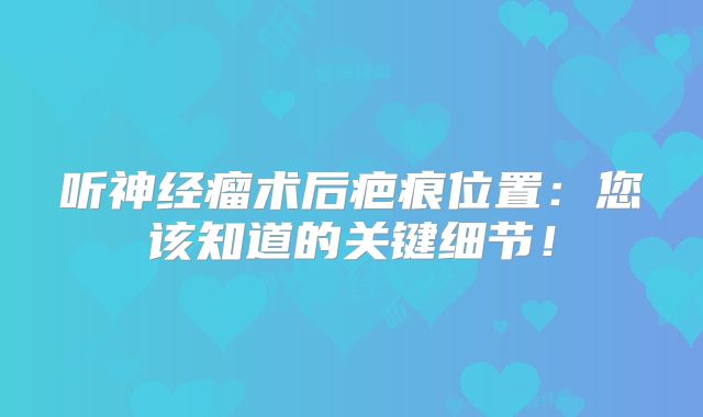 听神经瘤术后疤痕位置：您该知道的关键细节！
