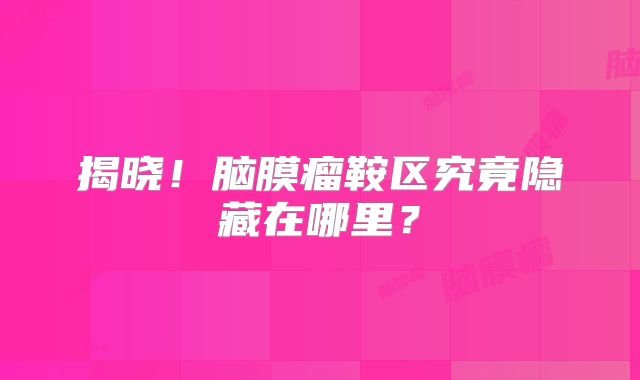 揭晓！脑膜瘤鞍区究竟隐藏在哪里？
