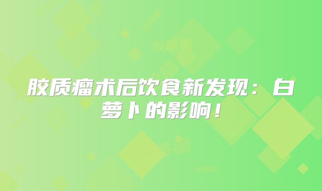 胶质瘤术后饮食新发现：白萝卜的影响！