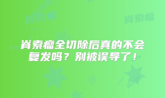 脊索瘤全切除后真的不会复发吗？别被误导了！