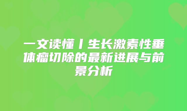 一文读懂丨生长激素性垂体瘤切除的最新进展与前景分析