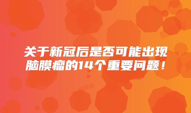 关于新冠后是否可能出现脑膜瘤的14个重要问题！