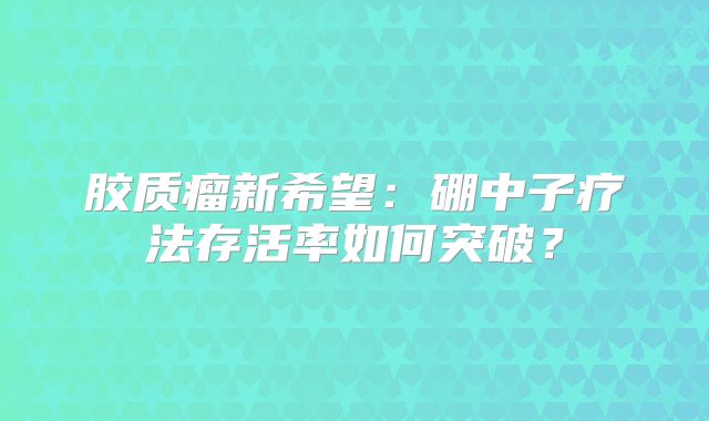 胶质瘤新希望：硼中子疗法存活率如何突破？