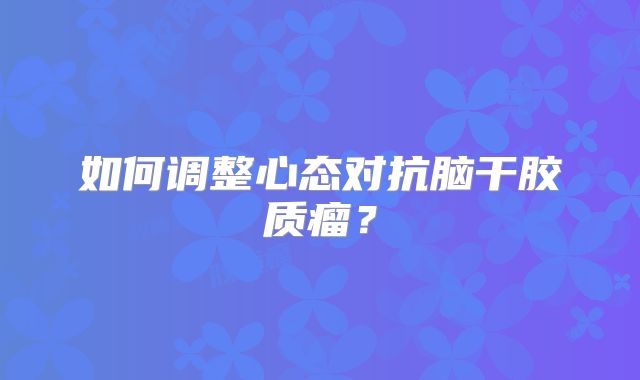 如何调整心态对抗脑干胶质瘤？