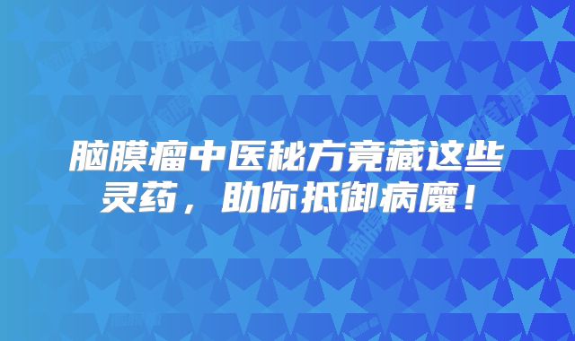 脑膜瘤中医秘方竟藏这些灵药，助你抵御病魔！