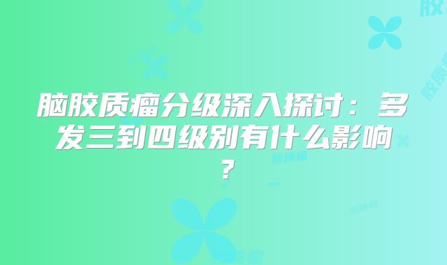 脑胶质瘤分级深入探讨：多发三到四级别有什么影响？
