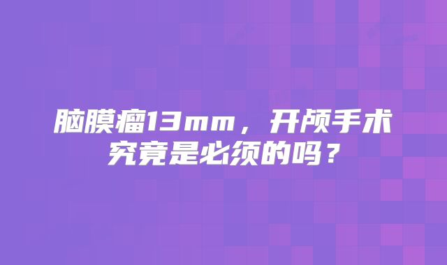 脑膜瘤13mm，开颅手术究竟是必须的吗？