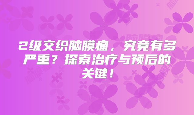 2级交织脑膜瘤，究竟有多严重？探索治疗与预后的关键！