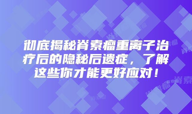 彻底揭秘脊索瘤重离子治疗后的隐秘后遗症，了解这些你才能更好应对！