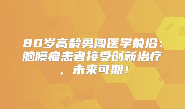 80岁高龄勇闯医学前沿：脑膜瘤患者接受创新治疗，未来可期！