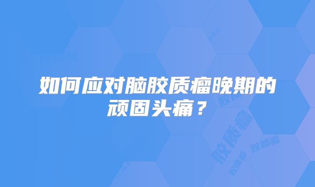 如何应对脑胶质瘤晚期的顽固头痛？