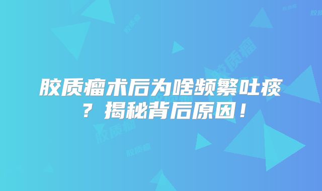 胶质瘤术后为啥频繁吐痰？揭秘背后原因！