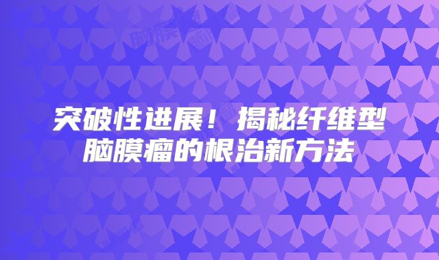 突破性进展！揭秘纤维型脑膜瘤的根治新方法