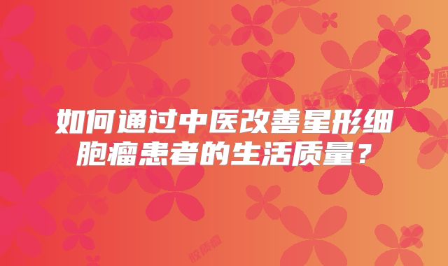 如何通过中医改善星形细胞瘤患者的生活质量？