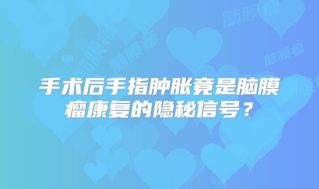 手术后手指肿胀竟是脑膜瘤康复的隐秘信号？