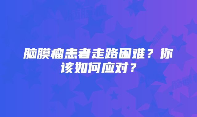脑膜瘤患者走路困难？你该如何应对？