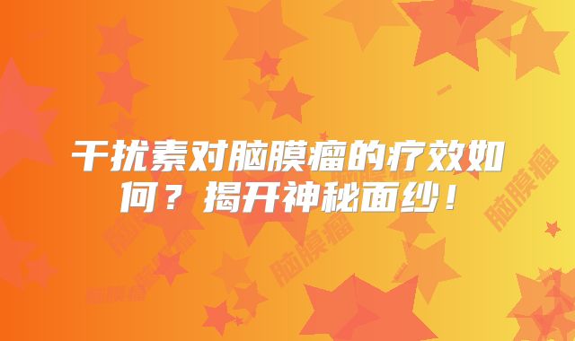 干扰素对脑膜瘤的疗效如何？揭开神秘面纱！
