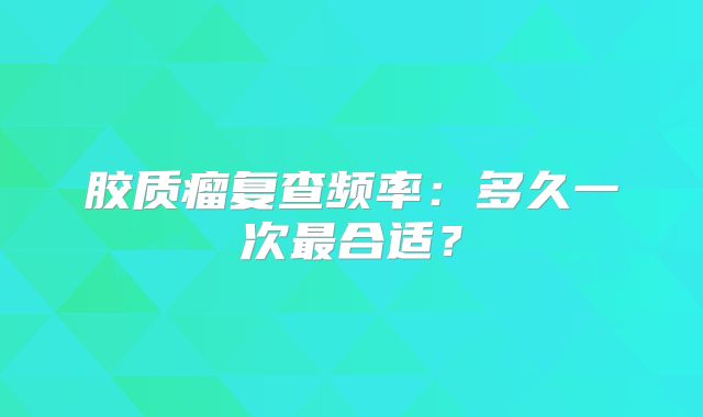 胶质瘤复查频率：多久一次最合适？