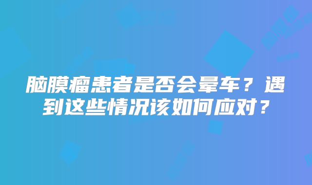 脑膜瘤患者是否会晕车？遇到这些情况该如何应对？