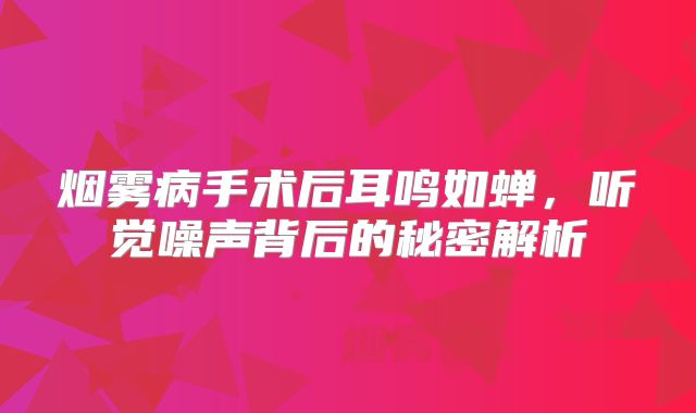 烟雾病手术后耳鸣如蝉，听觉噪声背后的秘密解析