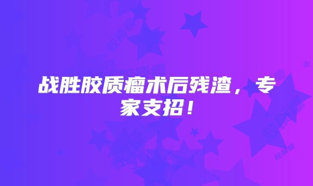 战胜胶质瘤术后残渣，专家支招！