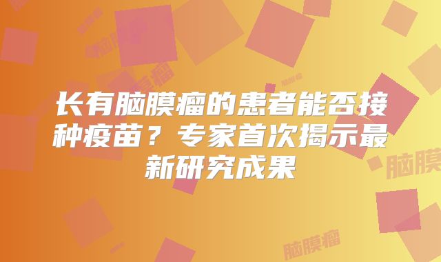 长有脑膜瘤的患者能否接种疫苗？专家首次揭示最新研究成果