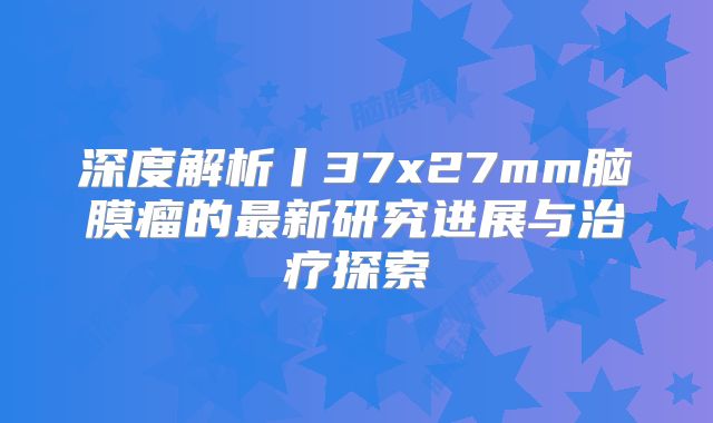 深度解析丨37x27mm脑膜瘤的最新研究进展与治疗探索