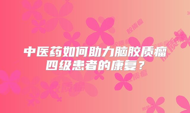中医药如何助力脑胶质瘤四级患者的康复？