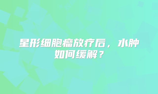 星形细胞瘤放疗后，水肿如何缓解？