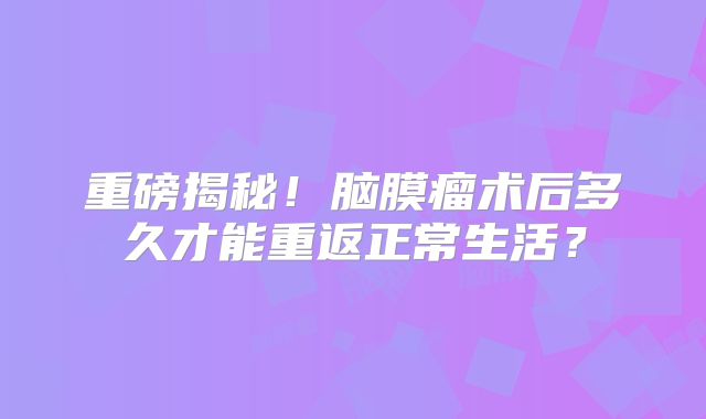 重磅揭秘！脑膜瘤术后多久才能重返正常生活？
