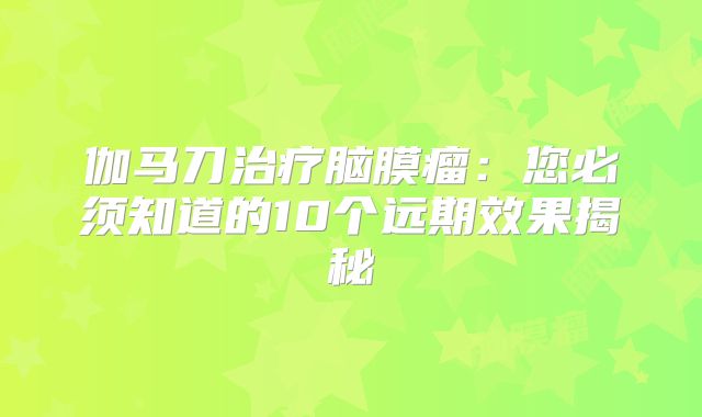 伽马刀治疗脑膜瘤：您必须知道的10个远期效果揭秘